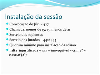 Instalação da sessão
Convocação do Júri – 427
Chamada: menos de 15; 15; menos de 21
Sorteio dos suplentes
Sorteio dos Jurados – 442; 445
Quorum mínimo para instalação da sessão
Falta injustificada – 443 – inexeqüível – crime? –

escusa(§2°)

 