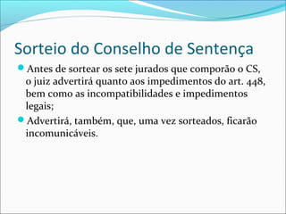 Sorteio do Conselho de Sentença
Antes de sortear os sete jurados que comporão o CS,

o juiz advertirá quanto aos impedimentos do art. 448,
bem como as incompatibilidades e impedimentos
legais;
Advertirá, também, que, uma vez sorteados, ficarão
incomunicáveis.

 