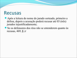 Recusas
Após a leitura do nome do jurado sorteado, primeiro a

defesa, depois a acusação poderá recusar até 03 (três)
jurados injustificadamente;
Se os defensores dos réus não se entenderem quanto às
recusas, 469, § 2o

 