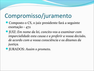 Compromisso/juramento
Composto o CS, o juiz presidente fará a seguinte

exortação - 472
JUIZ: Em nome da lei, concito-vos a examinar com
imparcialidade esta causa e a proferir a vossa decisão,
de acordo com a vossa consciência e os ditames da
justiça.
JURADOS: Assim o prometo.

 