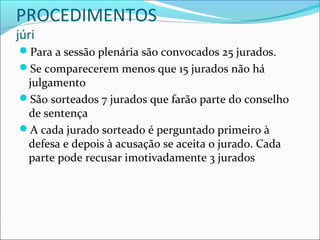 PROCEDIMENTOS
júri

Para a sessão plenária são convocados 25 jurados.
Se comparecerem menos que 15 jurados não há

julgamento
São sorteados 7 jurados que farão parte do conselho
de sentença
A cada jurado sorteado é perguntado primeiro à
defesa e depois à acusação se aceita o jurado. Cada
parte pode recusar imotivadamente 3 jurados

 
