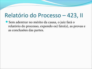 Relatório do Processo – 423, II
Sem adentrar no mérito da causa, o juiz fará o

relatório do processo, expondo os) fato(s), as provas e
as conclusões das partes.

 