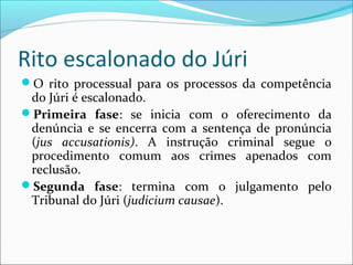 Rito escalonado do Júri
O rito processual para os processos da competência

do Júri é escalonado.
Primeira fase: se inicia com o oferecimento da
denúncia e se encerra com a sentença de pronúncia
(jus accusationis). A instrução criminal segue o
procedimento comum aos crimes apenados com
reclusão.
Segunda fase: termina com o julgamento pelo
Tribunal do Júri (judicium causae).

 