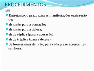 PROCEDIMENTOS
júri

Entretanto, o prazo para as manifestações orais serão

de:
1h30min para a acusação;
1h30min para a defesa;
1h de réplica (para a acusação);
1h de tréplica (para a defesa).
Se houver mais de 1 réu, para cada prazo acrescentese 1 hora.

 