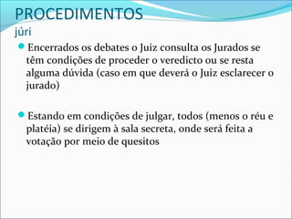 PROCEDIMENTOS
júri

Encerrados os debates o Juiz consulta os Jurados se

têm condições de proceder o veredicto ou se resta
alguma dúvida (caso em que deverá o Juiz esclarecer o
jurado)

Estando em condições de julgar, todos (menos o réu e

platéia) se dirigem à sala secreta, onde será feita a
votação por meio de quesitos

 