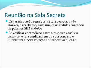 Reunião na Sala Secreta
Os jurados serão reunidos na sala secreta, onde

houver, e receberão, cada um, duas cédulas contendo
as palavras SIM e NÃO;
Se verificar contradição entre a resposta atual e a
anterior, o juiz explicará em que ela consiste e
submeterá a nova votação do respectivo quesito.

 