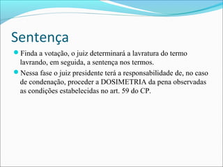 Sentença
Finda a votação, o juiz determinará a lavratura do termo

lavrando, em seguida, a sentença nos termos.
Nessa fase o juiz presidente terá a responsabilidade de, no caso
de condenação, proceder a DOSIMETRIA da pena observadas
as condições estabelecidas no art. 59 do CP.

 