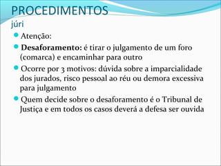 PROCEDIMENTOS
júri

Atenção:
Desaforamento: é tirar o julgamento de um foro

(comarca) e encaminhar para outro
Ocorre por 3 motivos: dúvida sobre a imparcialidade
dos jurados, risco pessoal ao réu ou demora excessiva
para julgamento
Quem decide sobre o desaforamento é o Tribunal de
Justiça e em todos os casos deverá a defesa ser ouvida

 