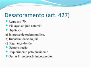 Desaforamento (art. 427)
Regra art. 70.
Violação ao juiz natural?
Hipóteses:

a) Interesse de ordem pública.
b) Imparcialidade do júri
c) Segurança do réu
Demonstração
Requerimento pelo presidente
Outras Hipóteses:§ único, prédio.

 