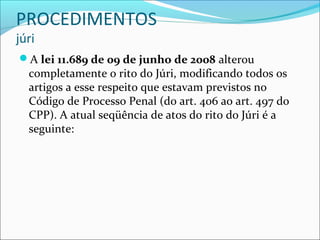 PROCEDIMENTOS
júri

A lei 11.689 de 09 de junho de 2008 alterou

completamente o rito do Júri, modificando todos os
artigos a esse respeito que estavam previstos no
Código de Processo Penal (do art. 406 ao art. 497 do
CPP). A atual seqüência de atos do rito do Júri é a
seguinte:

 