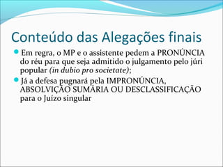 Conteúdo das Alegações finais
Em regra, o MP e o assistente pedem a PRONÚNCIA

do réu para que seja admitido o julgamento pelo júri
popular (in dubio pro societate);
Já a defesa pugnará pela IMPRONÚNCIA,
ABSOLVIÇÃO SUMÁRIA OU DESCLASSIFICAÇÃO
para o Juízo singular

 