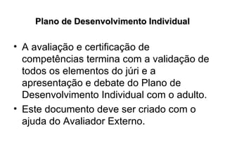 Plano de Desenvolvimento Individual A avaliação e certificação de competências termina com a validação de todos os elementos do júri e a apresentação e debate do Plano de Desenvolvimento Individual com o adulto. Este documento deve ser criado com o ajuda do Avaliador Externo.  