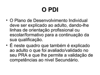 O PDI O Plano de Desenvolvimento Individual deve ser explicado ao adulto, dando-lhe linhas de orientação profissional ou escolar/formativo para a continuação da sua qualificação.  É neste quadro que também é explicado ao adulto o que foi avaliado/validado no seu PRA e que lhe permite a validação de competências ao nivel Secundário. 