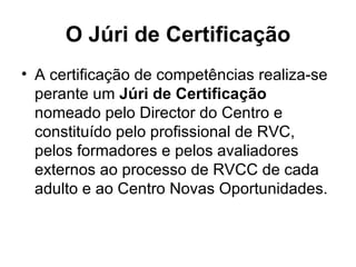 O Júri de Certificação A certificação de competências realiza-se perante um  Júri de Certificação  nomeado pelo Director do Centro e constituído pelo profissional de RVC, pelos formadores e pelos avaliadores externos ao processo de RVCC de cada adulto e ao Centro Novas Oportunidades. 