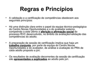 Regras e Princípios A validação e a certificação de competências obedecem aos seguintes princípios: Há uma distinção clara entre o papel da equipa técnico-pedagógica do Centro Novas Oportunidades e o do avaliador externo, competindo a este último a  aferição e afirmação social  do processo RVC desenvolvido, no âmbito da avaliação/validação das competências do adulto; A preparação da sessão de certificação implica que haja um  trabalho conjunto , por parte da equipa do Centro Novas Oportunidades e do avaliador, de análise e avaliação do PRA de cada adulto proposto a júri; Os resultados de avaliação decorrentes da sessão de certificação são  apresentados e explicados  ao adulto pelo júri. 