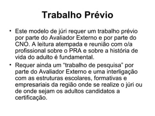 Trabalho Prévio Este modelo de júri requer um trabalho prévio por parte do Avaliador Externo e por parte do CNO. A leitura atempada e reunião com o/a profissional sobre o PRA e sobre a história de vida do adulto é fundamental.  Requer ainda um “trabalho de pesquisa” por parte do Avaliador Externo e uma interligação com as estruturas escolares, formativas e empresariais da região onde se realize o júri ou de onde sejam os adultos candidatos a certificação. 