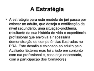 A Estratégia A estratégia para este modelo de júri passa por colocar ao adulto, que deseja a certificação de nível secundário, uma situação-problema, resultante da sua história de vida e experiência profissional que envolva a necessária demonstração de competências ilustradas no PRA. Este desafio é colocado ao adulto pelo Avaliador Externo mas foi criado em conjunto com o/a profissional e, caso seja necessário, com a participação dos formadores. 