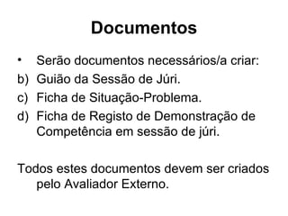 Documentos Serão documentos necessários/a criar: Guião da Sessão de Júri. Ficha de Situação-Problema. Ficha de Registo de Demonstração de Competência em sessão de júri. Todos estes documentos devem ser criados pelo Avaliador Externo. 