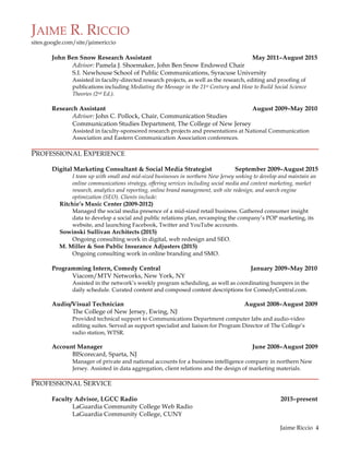 JAIME R. RICCIO
sites.google.com/site/jaimericcio
	
  
	
   Jaime Riccio 4
John Ben Snow Research Assistant May 2011–August 2015
Advisor: Pamela J. Shoemaker, John Ben Snow Endowed Chair
S.I. Newhouse School of Public Communications, Syracuse University
Assisted in faculty-directed research projects, as well as the research, editing and proofing of
publications including Mediating the Message in the 21st Century and How to Build Social Science
Theories (2nd Ed.).
Research Assistant August 2009–May 2010
Advisor: John C. Pollock, Chair, Communication Studies
Communication Studies Department, The College of New Jersey
Assisted in faculty-sponsored research projects and presentations at National Communication
Association and Eastern Communication Association conferences.
PROFESSIONAL EXPERIENCE
Digital Marketing Consultant & Social Media Strategist September 2009–August 2015
I team up with small and mid-sized businesses in northern New Jersey seeking to develop and maintain an
online communications strategy, offering services including social media and content marketing, market
research, analytics and reporting, online brand management, web site redesign, and search engine
optimization (SEO). Clients include:
Ritchie’s Music Center (2009-2012)
Managed the social media presence of a mid-sized retail business. Gathered consumer insight
data to develop a social and public relations plan, revamping the company’s POP marketing, its
website, and launching Facebook, Twitter and YouTube accounts.
Sowinski Sullivan Architects (2015)
Ongoing consulting work in digital, web redesign and SEO.
M. Miller & Son Public Insurance Adjusters (2015)
Ongoing consulting work in online branding and SMO.
Programming Intern, Comedy Central January 2009–May 2010
Viacom/MTV Networks, New York, NY
Assisted in the network’s weekly program scheduling, as well as coordinating bumpers in the
daily schedule. Curated content and composed content descriptions for ComedyCentral.com.
Audio/Visual Technician August 2008–August 2009
The College of New Jersey, Ewing, NJ
Provided technical support to Communications Department computer labs and audio-video
editing suites. Served as support specialist and liaison for Program Director of The College’s
radio station, WTSR.
Account Manager June 2008–August 2009
BIScorecard, Sparta, NJ
Manager of private and national accounts for a business intelligence company in northern New
Jersey. Assisted in data aggregation, client relations and the design of marketing materials.
PROFESSIONAL SERVICE
Faculty Advisor, LGCC Radio 2015–present
LaGuardia Community College Web Radio
LaGuardia Community College, CUNY
 
