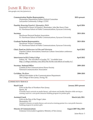 JAIME R. RICCIO
sites.google.com/site/jaimericcio
	
  
	
   Jaime Riccio 5
Communication Studies Representative 2015–present
Humanities Department Online/Hybrid Committee
LaGuardia Community College, CUNY
Panelist, Honoring Pamela J. Shoemaker, Ph.D. April 2016
Festschrift in Honor of Pamela J. Shoemaker, John Ben Snow Chair
S.I. Newhouse School of Public Communications, Syracuse University
Secretary 2013–2014
Newhouse Doctoral Student Association
S.I. Newhouse School of Public Communications, Syracuse University
Graduate Student Representative 2013–2014
Newhouse Tenure Committee
S.I. Newhouse School of Public Communications, Syracuse University
Chair, Panel on Adolescence in Film and Television April 2012
Popular Culture Association/American Culture Association conference
Boston, MA
Interviewee in USA Today College April 2012
Fahner, M. “The real effects of reality TV.” Available from
http://college.usatoday.com/2012/04/18/the-real-effects-of-reality-tv/.
Secretary, National Office 2009–2010
Lambda Pi Eta Communications Honor Society
National Communication Association
Co-Editor, The Roar 2008–2010
Official Newsletter of the Communications Department
The College of New Jersey, Ewing, NJ
COMMUNITY SERVICE
Head Coach January 2015–present
Girls on the Run of Northern New Jersey
Sparta, NJ
Currently teach curricula on media literacy, self-esteem and healthy lifestyles while serving as
running coach for a non-profit character-building program for preteen girls.
Assistant Coach March–July 2011
Girls on the Run of the Finger Lakes
Skaneateles, NY
Assisted in lessons on media literacy and served as training partner for a non-profit character-
building program for preteen girls.
Director of Communications August 2007–May 2010
Unitarian Universalist Legislative Ministry of New Jersey
 