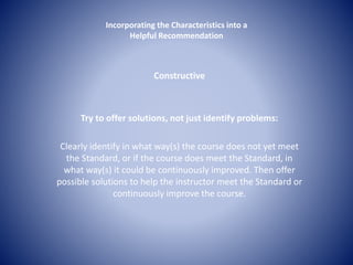 Incorporating the Characteristics into a 
Helpful Recommendation 
Constructive 
Try to offer solutions, not just identify problems: 
Clearly identify in what way(s) the course does not yet meet 
the Standard, or if the course does meet the Standard, in 
what way(s) it could be continuously improved. Then offer 
possible solutions to help the instructor meet the Standard or 
continuously improve the course. 
 