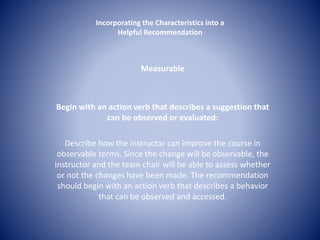 Incorporating the Characteristics into a 
Helpful Recommendation 
Measurable 
Begin with an action verb that describes a suggestion that 
can be observed or evaluated: 
Describe how the instructor can improve the course in 
observable terms. Since the change will be observable, the 
instructor and the team chair will be able to assess whether 
or not the changes have been made. The recommendation 
should begin with an action verb that describes a behavior 
that can be observed and accessed. 
 