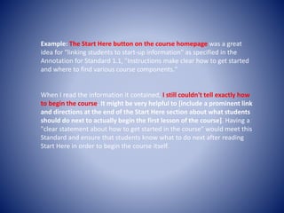 Example: The Start Here button on the course homepage was a great 
idea for "linking students to start-up information" as specified in the 
Annotation for Standard 1.1, "Instructions make clear how to get started 
and where to find various course components." 
When I read the information it contained, I still couldn't tell exactly how 
to begin the course. It might be very helpful to [include a prominent link 
and directions at the end of the Start Here section about what students 
should do next to actually begin the first lesson of the course]. Having a 
"clear statement about how to get started in the course" would meet this 
Standard and ensure that students know what to do next after reading 
Start Here in order to begin the course itself. 
