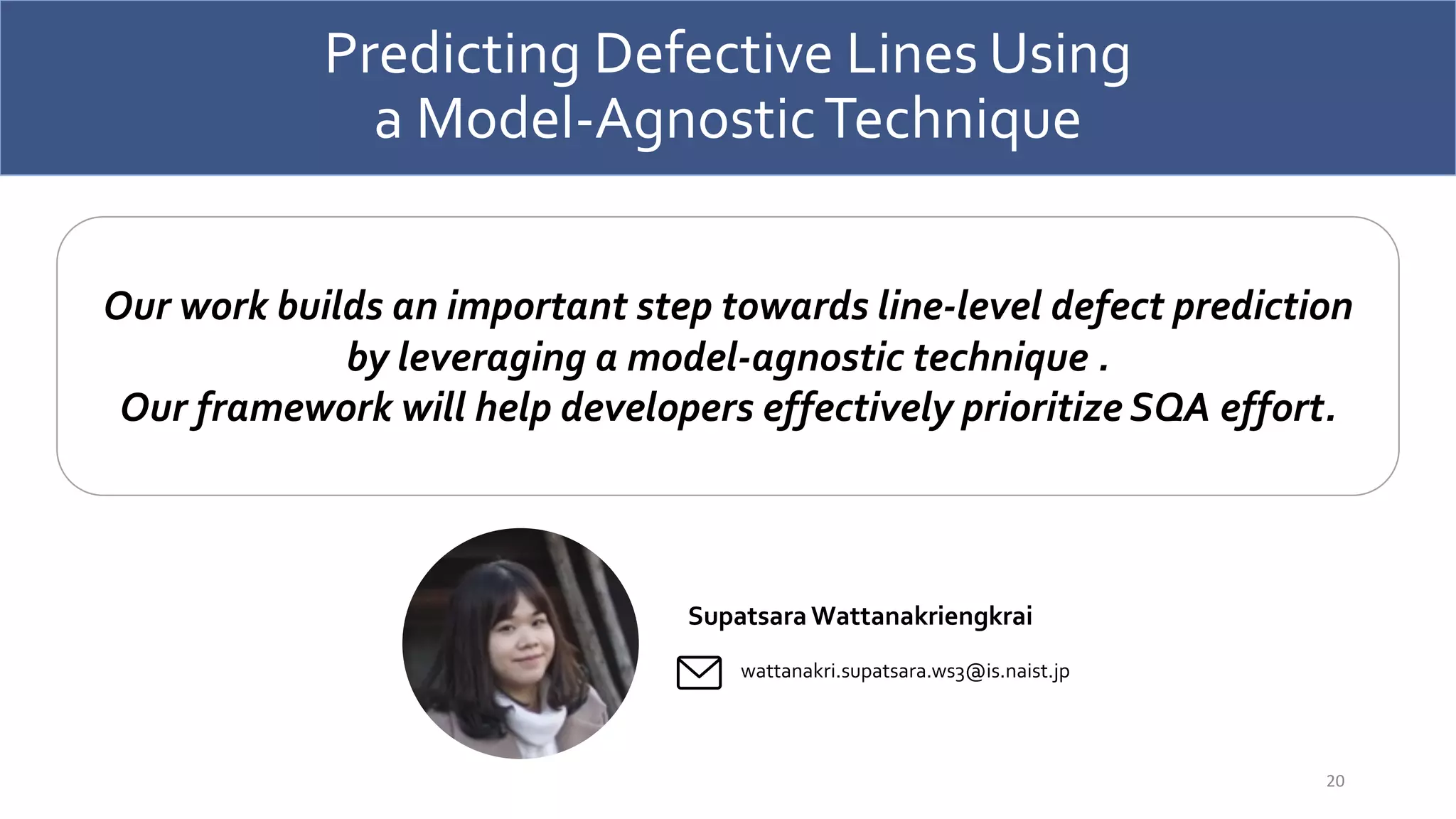 Predicting Defective Lines Using
a Model-AgnosticTechnique
20
Our work builds an important step towards line-level defect prediction
by leveraging a model-agnostic technique .
Our framework will help developers effectively prioritize SQA effort.
Supatsara Wattanakriengkrai
wattanakri.supatsara.ws3@is.naist.jp
 