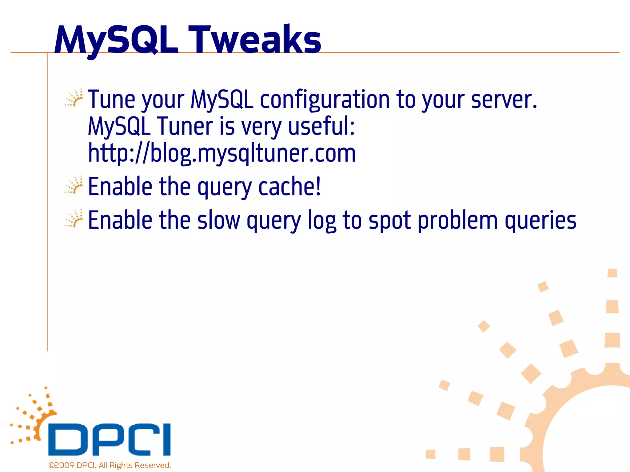 MySQL Tweaks
          Tune your MySQL configuration to your server.
          MySQL Tuner is very useful:
          http://blog.mysqltuner.com
          Enable the query cache!
          Enable the slow query log to spot problem queries




©2009 DPCI. All Rights Reserved.
 
