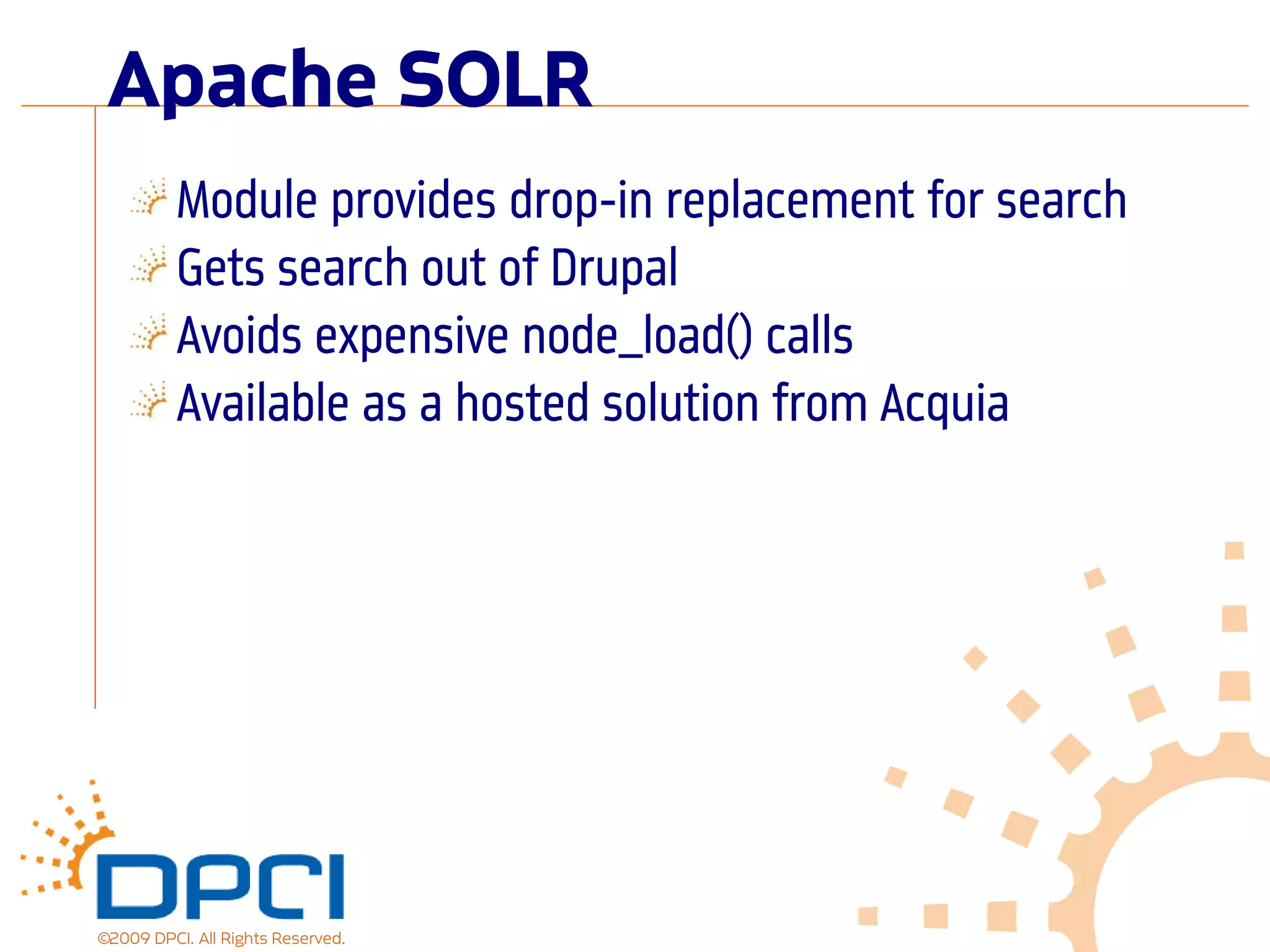Apache SOLR
          Module provides drop-in replacement for search
          Gets search out of Drupal
          Avoids expensive node_load() calls
          Available as a hosted solution from Acquia




©2009 DPCI. All Rights Reserved.
 