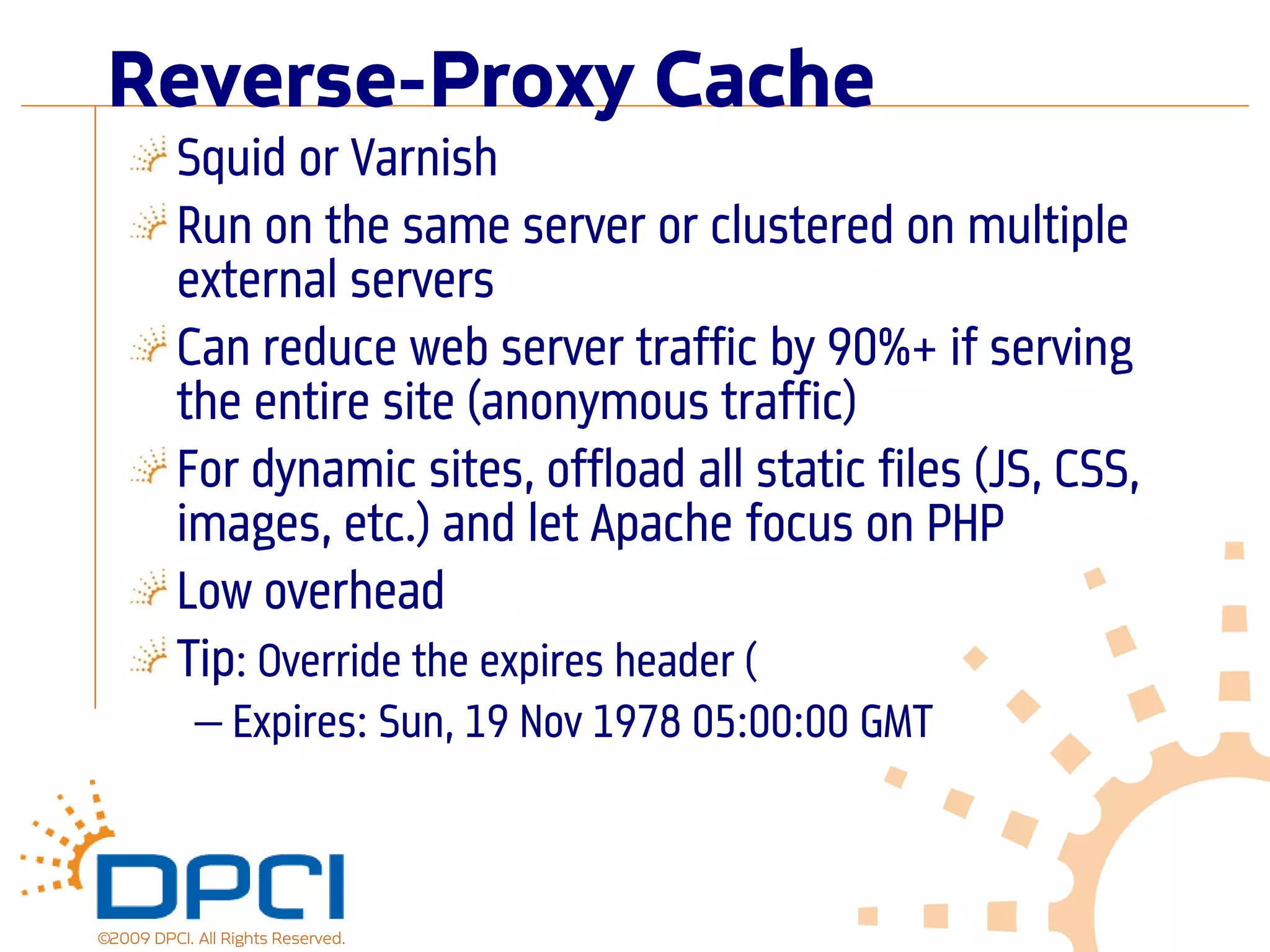 Reverse-Proxy Cache
          Squid or Varnish
          Run on the same server or clustered on multiple
          external servers
          Can reduce web server traffic by 90%+ if serving
          the entire site (anonymous traffic)
          For dynamic sites, offload all static files (JS, CSS,
          images, etc.) and let Apache focus on PHP
          Low overhead
          Tip: Override the expires header (
            — Expires: Sun, 19 Nov 1978 05:00:00 GMT



©2009 DPCI. All Rights Reserved.
 