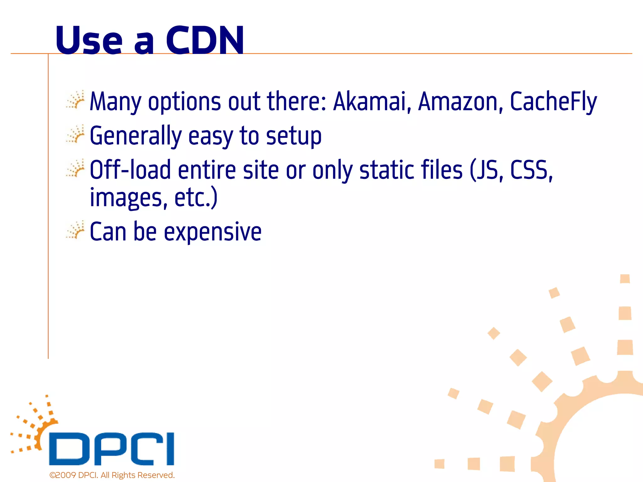Use a CDN
          Many options out there: Akamai, Amazon, CacheFly
          Generally easy to setup
          Off-load entire site or only static files (JS, CSS,
          images, etc.)
          Can be expensive




©2009 DPCI. All Rights Reserved.
 