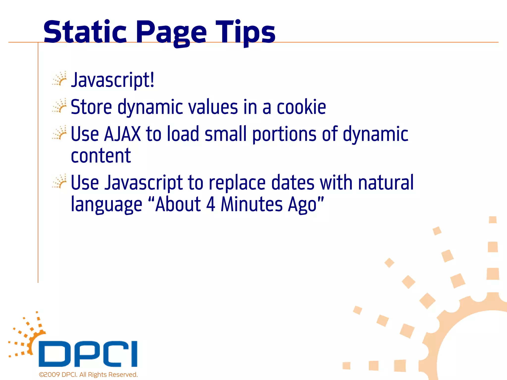 Static Page Tips
          Javascript!
          Store dynamic values in a cookie
          Use AJAX to load small portions of dynamic
          content
          Use Javascript to replace dates with natural
          language “About 4 Minutes Ago”




©2009 DPCI. All Rights Reserved.
 