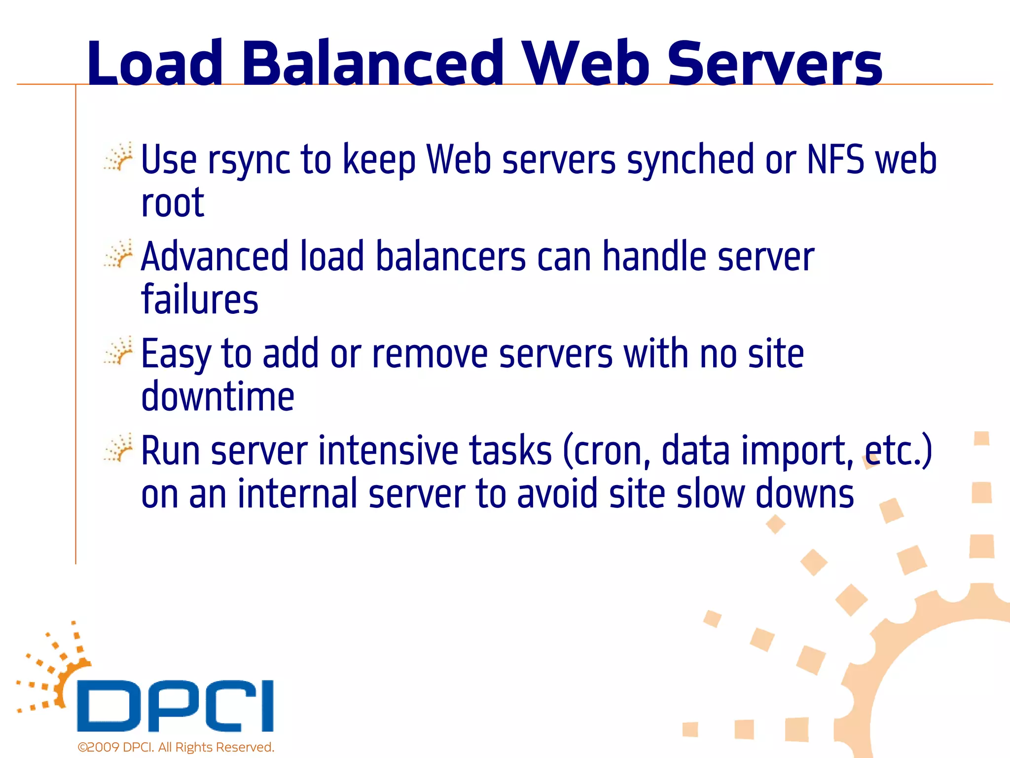 Load Balanced Web Servers
          Use rsync to keep Web servers synched or NFS web
          root
          Advanced load balancers can handle server
          failures
          Easy to add or remove servers with no site
          downtime
          Run server intensive tasks (cron, data import, etc.)
          on an internal server to avoid site slow downs




©2009 DPCI. All Rights Reserved.
 