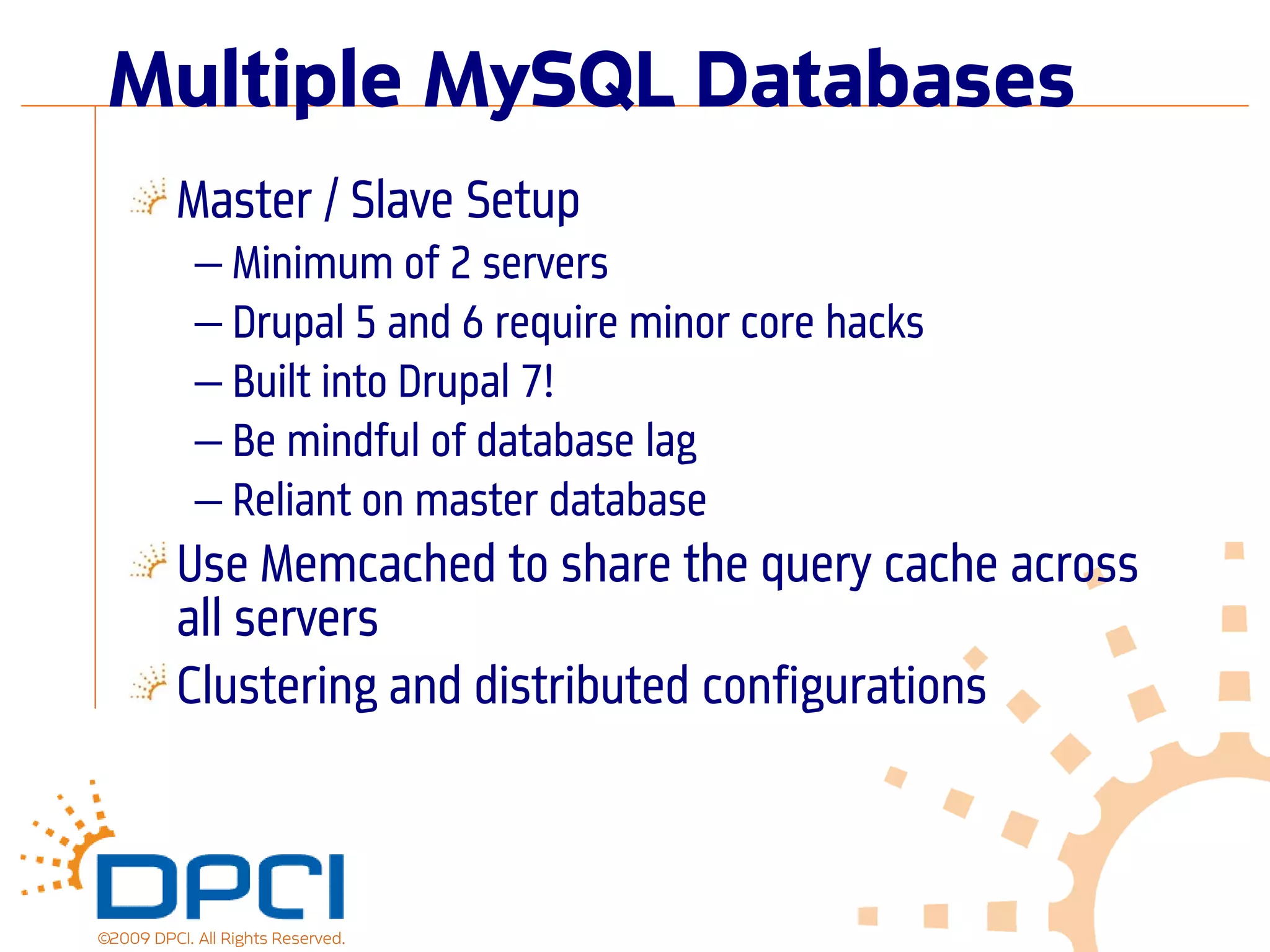 Multiple MySQL Databases
          Master / Slave Setup
            — Minimum of 2 servers
            — Drupal 5 and 6 require minor core hacks
            — Built into Drupal 7!
            — Be mindful of database lag
            — Reliant on master database
          Use Memcached to share the query cache across
          all servers
          Clustering and distributed configurations



©2009 DPCI. All Rights Reserved.
 