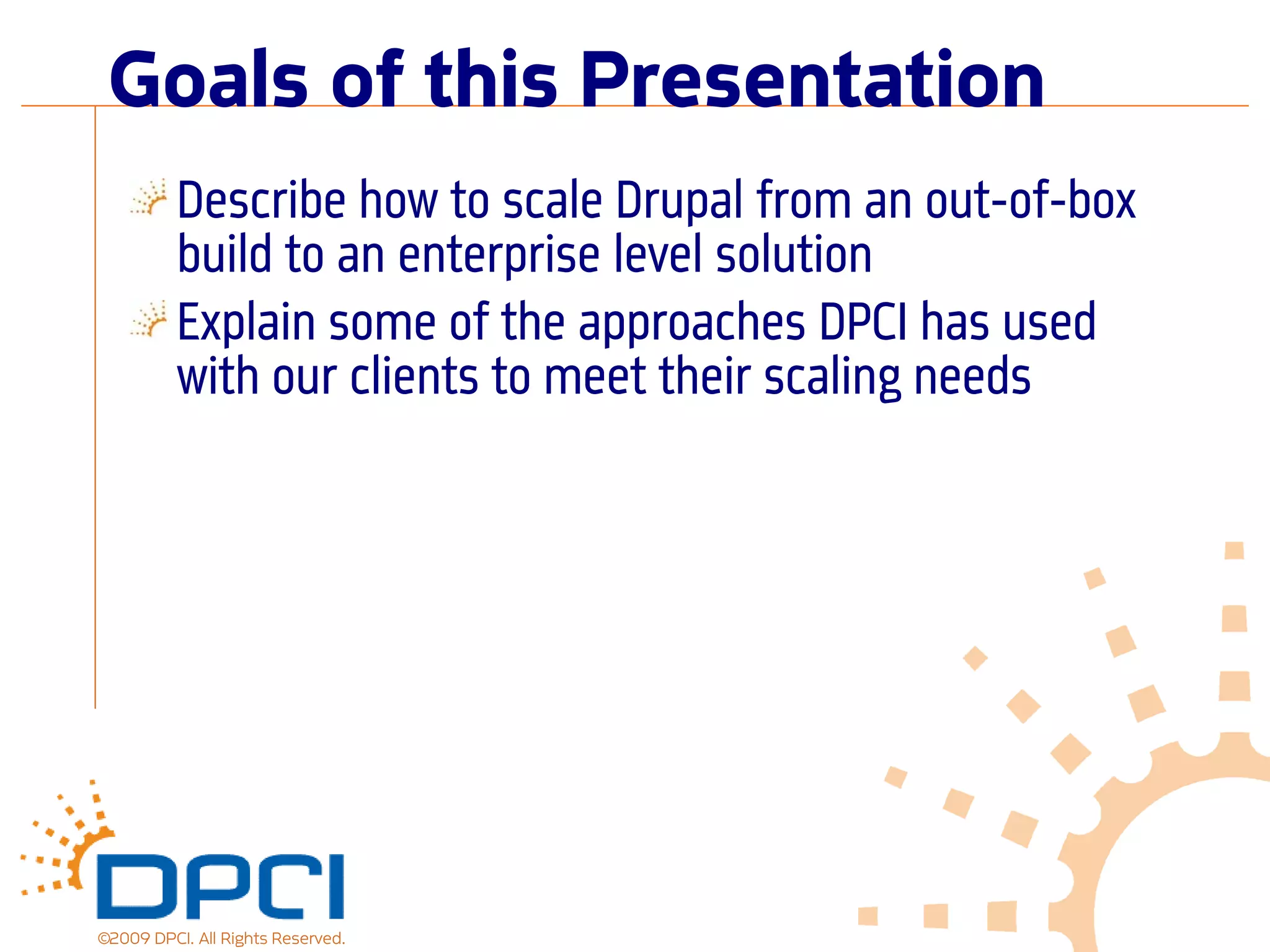 Goals of this Presentation
          Describe how to scale Drupal from an out-of-box
          build to an enterprise level solution
          Explain some of the approaches DPCI has used
          with our clients to meet their scaling needs




©2009 DPCI. All Rights Reserved.
 