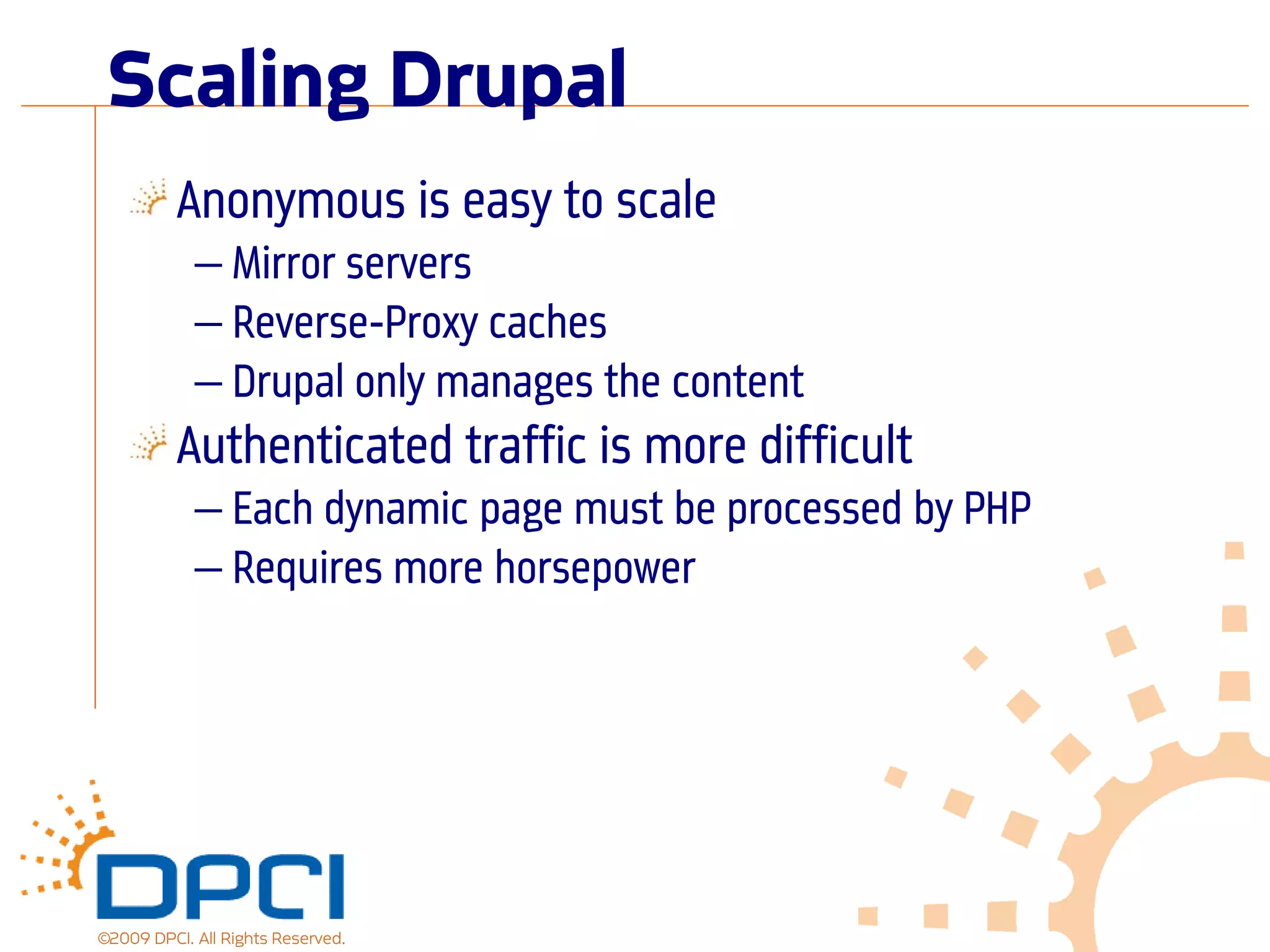 Scaling Drupal
          Anonymous is easy to scale
            — Mirror servers
            — Reverse-Proxy caches
            — Drupal only manages the content
          Authenticated traffic is more difficult
            — Each dynamic page must be processed by PHP
            — Requires more horsepower




©2009 DPCI. All Rights Reserved.
 