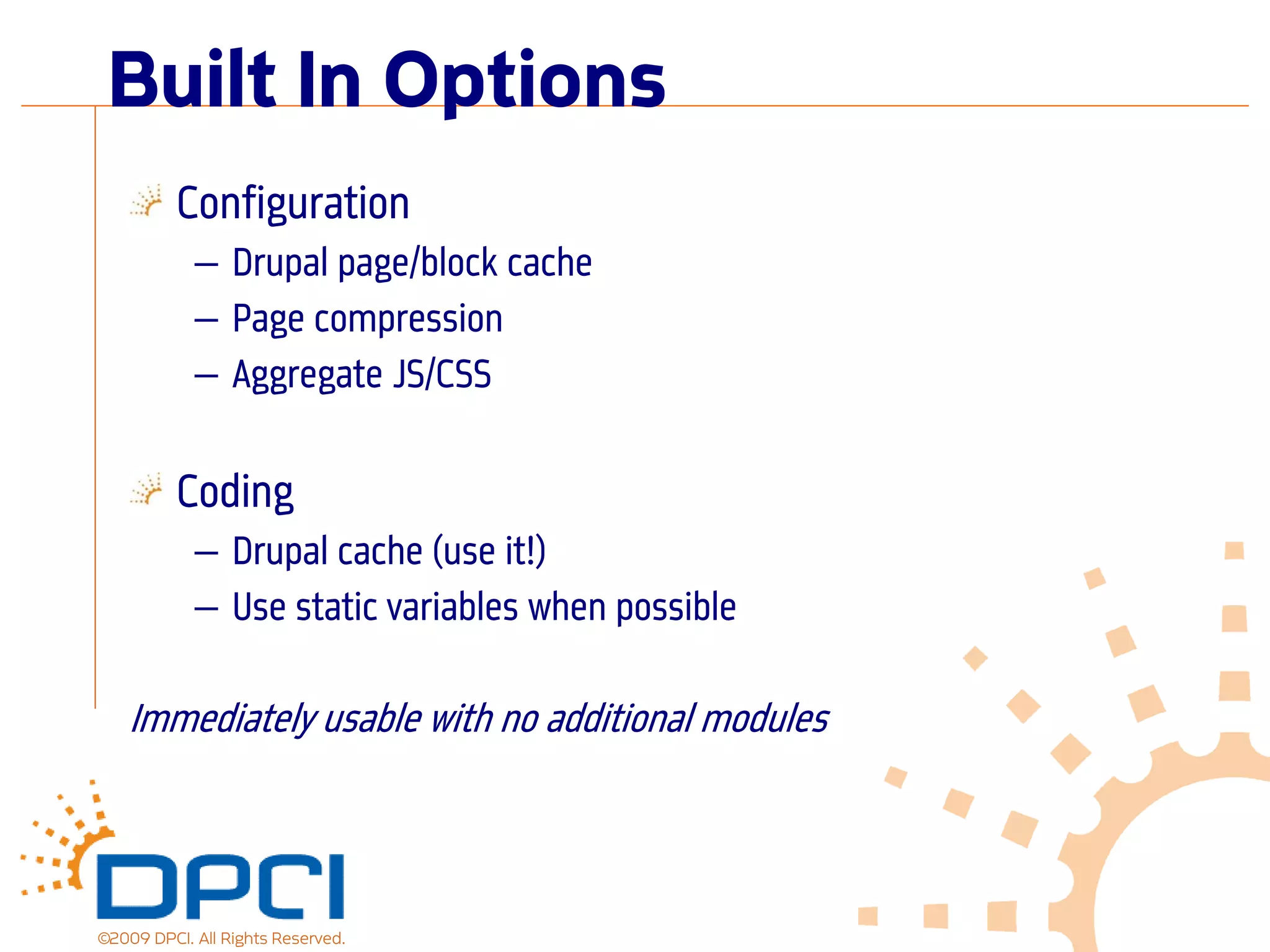 Built In Options
          Configuration
            — Drupal page/block cache
            — Page compression
            — Aggregate JS/CSS

          Coding
            — Drupal cache (use it!)
            — Use static variables when possible

    Immediately usable with no additional modules



©2009 DPCI. All Rights Reserved.
 