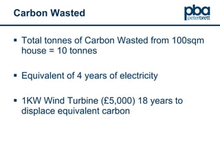 Carbon Wasted Total tonnes of Carbon Wasted from 100sqm house = 10 tonnes Equivalent of 4 years of electricity 1KW Wind Turbine (£5,000) 18 years to displace equivalent carbon 