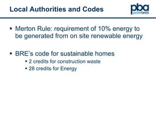 Local Authorities and Codes Merton Rule: requirement of 10% energy to be generated from on site renewable energy BRE’s code for sustainable homes 2 credits for construction waste 28 credits for Energy 
