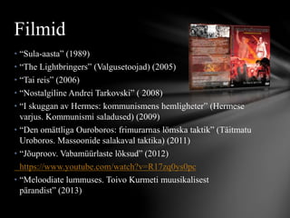 • “Sula-aasta” (1989)
• “The Lightbringers” (Valgusetoojad) (2005)
• “Tai reis” (2006)
• “Nostalgiline Andrei Tarkovski” ( 2008)
• “I skuggan av Hermes: kommunismens hemligheter” (Hermese
varjus. Kommunismi saladused) (2009)
• “Den omättliga Ouroboros: frimurarnas lömska taktik” (Täitmatu
Uroboros. Massoonide salakaval taktika) (2011)
• “Jõuproov. Vabamüürlaste lõksud” (2012)
https://www.youtube.com/watch?v=R17zq0ys0pc
• “Meloodiate lummuses. Toivo Kurmeti muusikalisest
pärandist” (2013)
Filmid
 