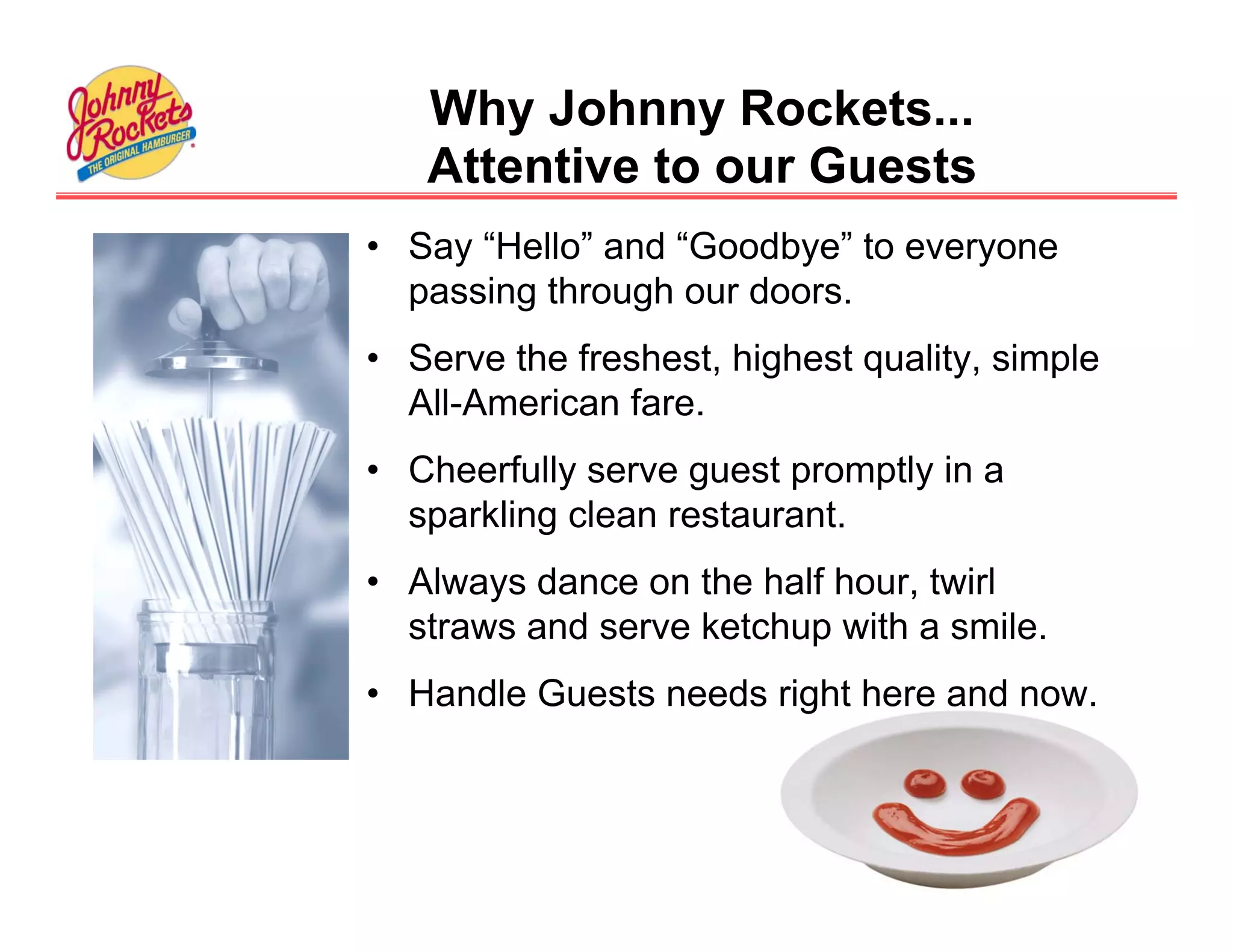 Why Johnny Rockets...
   Attentive to our Guests
• Say “Hello” and “Goodbye” to everyone
  passing through our doors.
• Serve the freshest, highest quality, simple
  All-American fare.
• Cheerfully serve guest promptly in a
  sparkling clean restaurant.
• Always dance on the half hour, twirl
  straws and serve ketchup with a smile.
• Handle Guests needs right here and now.
 