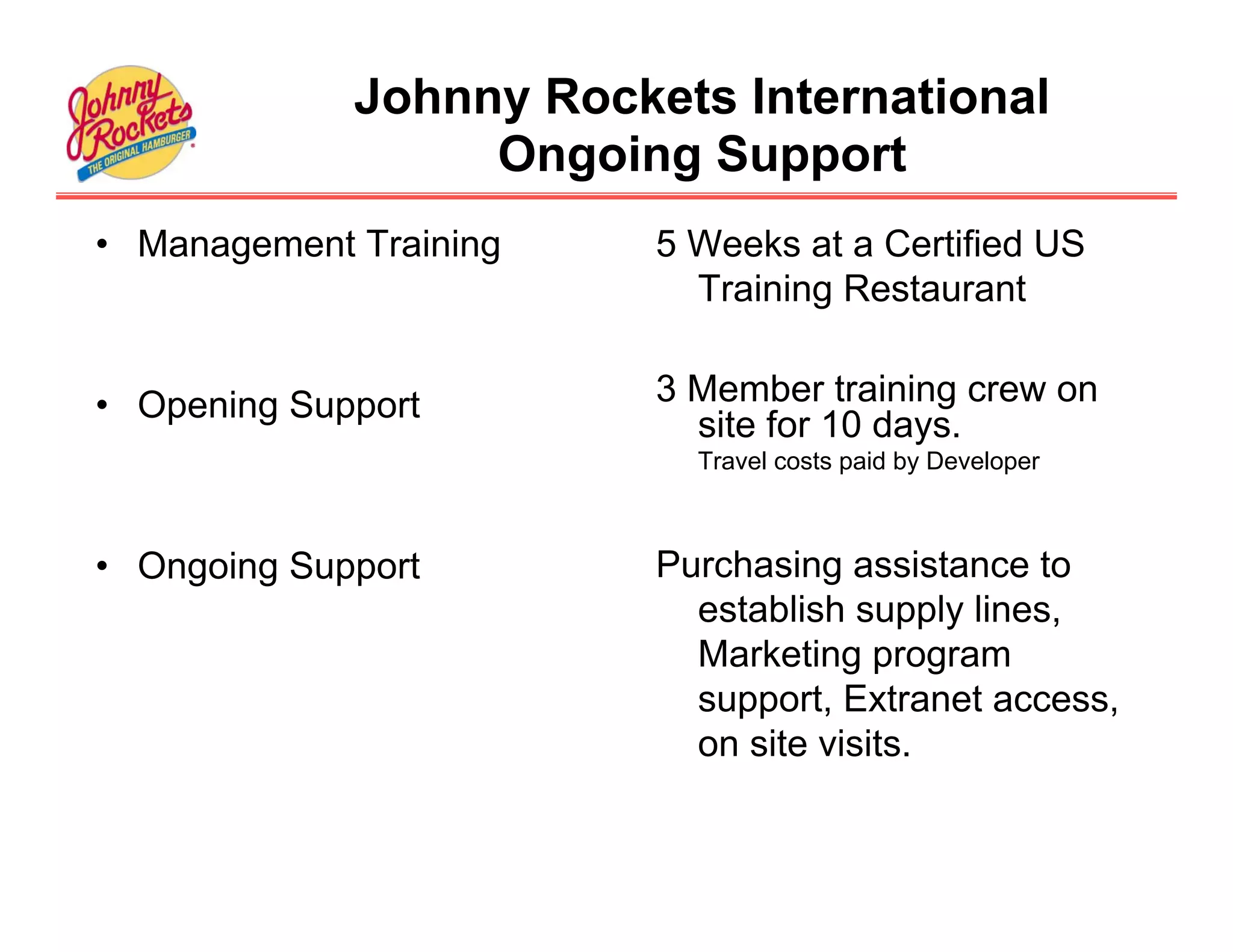 Johnny Rockets International
                  Ongoing Support
• Management Training    5 Weeks at a Certified US
                           Training Restaurant


• Opening Support        3 Member training crew on
                           site for 10 days.
                           Travel costs paid by Developer



• Ongoing Support        Purchasing assistance to
                           establish supply lines,
                           Marketing program
                           support, Extranet access,
                           on site visits.
 