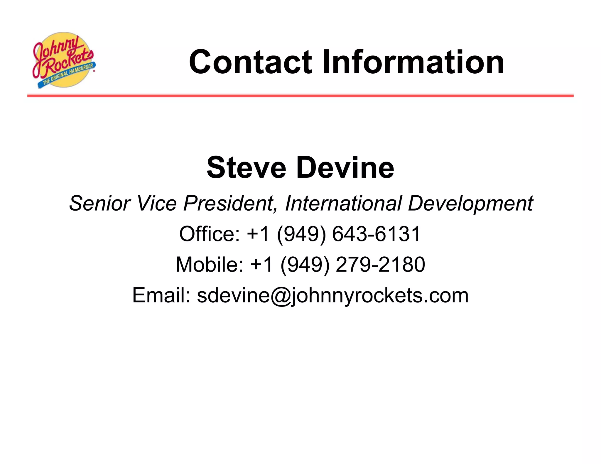 Contact Information


              Steve Devine
Senior Vice President, International Development
           Office: +1 (949) 643-6131
           Mobile: +1 (949) 279-2180
      Email: sdevine@johnnyrockets.com
 