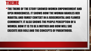 THEME
•THE THEME OF THE STORY SHOWED WOMEN EMPOWERMENT AND
OPEN MINDEDNESS. IT SHOWS HOW THE WOMAN HANDLES HER
MARITAL AND FAMILY CONTEXT IN A JUDGEMENTAL AND FLAWED
COMMUNITY. IT ALSO SHOWS THE PEOPLE PERCEPTION OF A
WOMEN. HOW IT IS TO BE A MOTHER AND HOW WILL SHE
EXECUTE HER ROLE AND THE CONCEPTS OF PARENTHOOD.
 