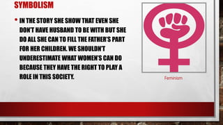 SYMBOLISM
• IN THE STORY SHE SHOW THAT EVEN SHE
DON’T HAVE HUSBAND TO BE WITH BUT SHE
DO ALL SHE CAN TO FILL THE FATHER’S PART
FOR HER CHILDREN. WE SHOULDN’T
UNDERESTIMATE WHAT WOMEN’S CAN DO
BECAUSE THEY HAVE THE RIGHT TO PLAY A
ROLE IN THIS SOCIETY. Feminism
 