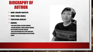 BIOGRAPHY OF
AUTHOR
• NAME: LUALHATI BAUTISTA
• FROM: TONDO, MANILA
• PROFESSION: NOVELIST
• AWARDS:
-SHE WON SEVERAL PALANCA AWARDS
-FILIPINO READERS' CHOICE AWARD NOMINEE
FOR FICTION IN FILIPINO/TAGLISH
-SHE ALSO RECEIVED BEST STORY AND BEST
SCREENPLAY IN METRO MANILA FILM FESTIVAL
(1984)
 