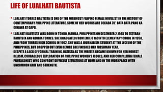 LIFE OF LUALHATI BAUTISTA
• LUALHATI TORRES BAUTISTA IS ONE OF THE FOREMOST FILIPINO FEMALE NOVELIST IN THE HISTORY OF
CONTEMPORARY PHILIPPINE LITERATURE. SOME OF HER WORKS ARE DEKADA 70', BATA BATA PANO KA
GINAWA AT GAPO.
• LUALHATI BAUTISTA WAS BORN IN TONDO, MANILA, PHILIPPINES ON DECEMBER 2,1945 TO ESTEBAN
BAUTISTA AND GLORIA TORRES. SHE GRADUATED FROM EMILIO JACINTO ELEMENTARY CHOOL IN 1958,
AND FROM TORRES HIGH SCHOOL IN 1962. SHE WAS A JOURNALISM STUDENT AT THE LYCEUM OF THE
PHILIPPINES, BUT DROPPED OUT EVEN BEFORE SHE FINISHED HER FRESHMAN YEAR.
DESPITE A LACK OF FORMAL TRAINING, BATISTA AS THE WRITER BECAME KNOWN FOR HER HONEST
RELISM, COURAGEOUS EXPLORATION OF PHILIPPINE WOMEN’S ISSUES, AND HER COMPELLING FEMALE
PROTAGONIST, WHO CONFRONT DIFFICULT SITUATIONS AT HOME AND IN THE WORKPLACE WITH
UNCOMMON GRIT AND STRENGTH.
 