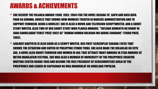 AWARDS & ACHIEVEMENTS
• SHE RECIEVE THE PALANCA AWARD (1980, 1983, 1984) FOR THE NOVEL DEKADA 70', GAPO AND BATA BATA
PANO KA GINAWA. NOVELS THAT SHOWS HOW WOMENS TREATED IN MARCOS ADMINISTRATION AND TO
SUPPORT FEMINISM. BEING A NOVELIST, SHE IS ALSO A MOVIE AND TELEVISION SCRIPTWRITER, AND A SHORT
STORY WRITER. ALSO TWO OF HER SHORT STORY WON PLANCA AWARDS. "TATLONG KUWENTO NG BUHAY NI
JUAN CANDELABRA"(FIRST PRIZE 1982) AT "BUWAN BUWAN HULUGAN MO AKONG SUNDANG" (THIRD PRIZE.
1983).
• LUALHATI BAUTISTA IS ALSO GOOD AS A SCRIPT WRITER. HER FIRST SCREENPLAY SAKADA (1976) THAT
SHOWS THE SITUATION AND SUFFER OF PHILIPPINE ETHNIC TRIBE. SHE ALSO MADE THE BULAKLAK NG CITU
JAIL, A NOVEL ALSO ABOUT FEMINISM ANG WOMEN IN JAIL THAT ATTRACT MANY AWARDS IN STAR AWARDS AT
METRO MANILAFILM FESTIVAL. SHE WAS ALSO A MEMBER OF UNIVERSITY OF THE PHILIPPINES CREATIVE
WRITING CENTER NOONG 1986 AND BECAME THE VICE PRESIDENT OF SCREENWRITERS GUILD OF THE
PHILIPOINES AND LEADER OF KAPISANAN NG MGA MANUNULAT NG NOBELANG POPULAR.
 