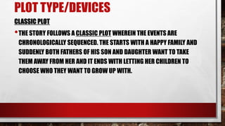 PLOT TYPE/DEVICES
CLASSIC PLOT
•THE STORY FOLLOWS A CLASSIC PLOT WHEREIN THE EVENTS ARE
CHRONOLOGICALLY SEQUENCED. THE STARTS WITH A HAPPY FAMILY AND
SUDDENLY BOTH FATHERS OF HIS SON AND DAUGHTER WANT TO TAKE
THEM AWAY FROM HER AND IT ENDS WITH LETTING HER CHILDREN TO
CHOOSE WHO THEY WANT TO GROW UP WITH.
 